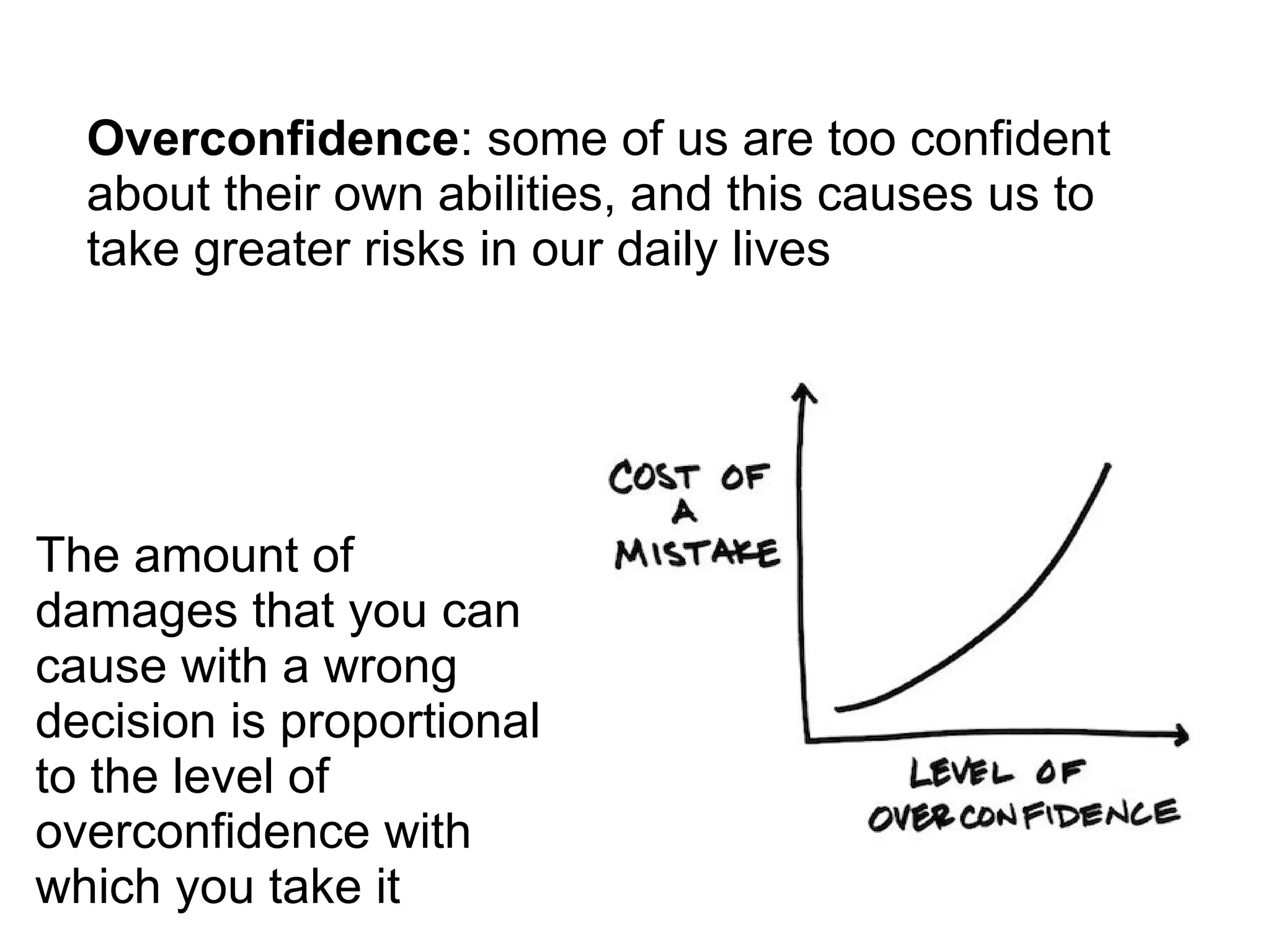Overconfidence: some of us are too confident
about their own abilities, and this causes us to
take greater risks in our daily lives
The amount of
damages that you can
cause with a wrong
decision is proportional
to the level of
overconfidence with
which you take it
 