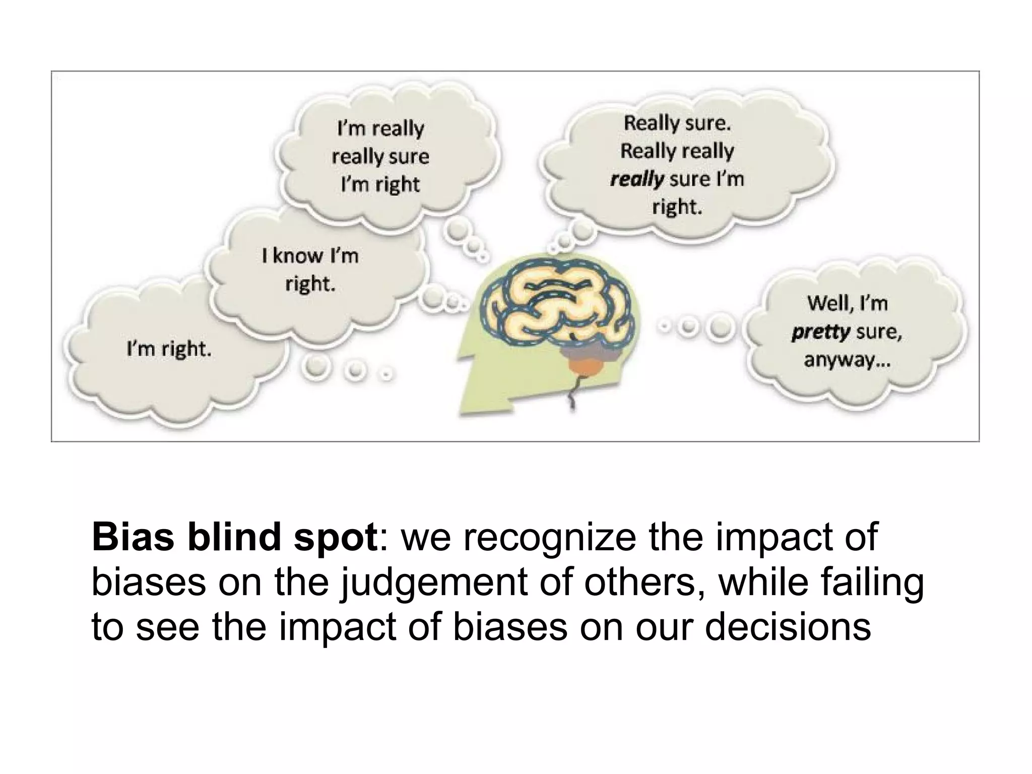 Bias blind spot: we recognize the impact of
biases on the judgement of others, while failing
to see the impact of biases on our decisions
 