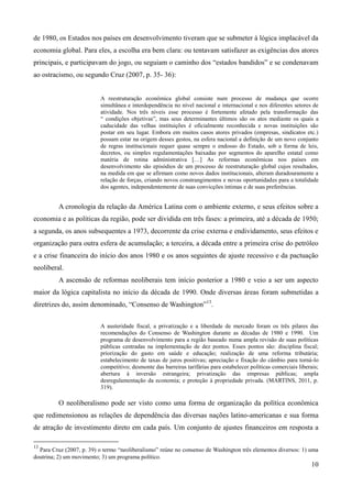 de 1980, os Estados nos países em desenvolvimento tiveram que se submeter à lógica implacável da 
economia global. Para eles, a escolha era bem clara: ou tentavam satisfazer as exigências dos atores 
principais, e participavam do jogo, ou seguiam o caminho dos “estados bandidos” e se condenavam 
ao ostracismo, ou segundo Cruz (2007, p. 35- 36): 
A reestruturação econômica global consiste num processo de mudança que ocorre 
simultânea e interdependência no nível nacional e internacional e nos diferentes setores de 
atividade. Nos três níveis esse processo é fortemente afetado pela transformação das 
“ condições objetivas”, mas seus determinantes últimos são os atos mediante os quais a 
caducidade das velhas instituições é oficialmente reconhecida e novas instituições são 
postar em seu lugar. Embora em muitos casos atores privados (empresas, sindicatos etc.) 
possam estar na origem desses gestos, na esfera nacional a definição de um novo conjunto 
de regras institucionais requer quase sempre o endosso do Estado, sob a forma de leis, 
decretos, ou simples regulamentações baixadas por segmentos do aparelho estatal como 
matéria de rotina administrativa […] As reformas econômicas nos países em 
desenvolvimento são episódios de um processo de reestruturação global cujos resultados, 
na medida em que se afirmam como novos dados institucionais, alteram duradouramente a 
relação de forças, criando novos constrangimentos e novas oportunidades para a totalidade 
dos agentes, independentemente de suas convicções íntimas e de suas preferências. 
A cronologia da relação da América Latina com o ambiente externo, e seus efeitos sobre a 
economia e as políticas da região, pode ser dividida em três fases: a primeira, até a década de 1950; 
a segunda, os anos subsequentes a 1973, decorrente da crise externa e endividamento, seus efeitos e 
organização para outra esfera de acumulação; a terceira, a década entre a primeira crise do petróleo 
e a crise financeira do início dos anos 1980 e os anos seguintes de ajuste recessivo e da pactuação 
neoliberal. 
A ascensão de reformas neoliberais tem início posterior a 1980 e veio a ser um aspecto 
maior da lógica capitalista no início da década de 1990. Onde diversas áreas foram submetidas a 
diretrizes do, assim denominado, “Consenso de Washington”13. 
A austeridade fiscal, a privatização e a liberdade de mercado foram os três pilares das 
recomendações do Consenso de Washington durante as décadas de 1980 e 1990. Um 
programa de desenvolvimento para a região baseado numa ampla revisão de suas políticas 
públicas centradas na implementação de dez pontos. Esses pontos são: disciplina fiscal; 
priorização do gasto em saúde e educação; realização de uma reforma tributária; 
estabelecimento de taxas de juros positivas; apreciação e fixação do câmbio para torná-lo 
competitivo; desmonte das barreiras tarifárias para estabelecer políticas comerciais liberais; 
abertura à inversão estrangeira; privatização das empresas públicas; ampla 
desregulamentação da economia; e proteção à propriedade privada. (MARTINS, 2011, p. 
319). 
O neoliberalismo pode ser visto como uma forma de organização da política econômica 
que redimensionou as relações de dependência das diversas nações latino-americanas e sua forma 
de atração de investimento direto em cada país. Um conjunto de ajustes financeiros em resposta a 
10 
13 
Para Cruz (2007, p. 39) o termo “neoliberalismo” reúne no consenso de Washington três elementos diversos: 1) uma 
doutrina; 2) um movimento; 3) um programa político. 
 