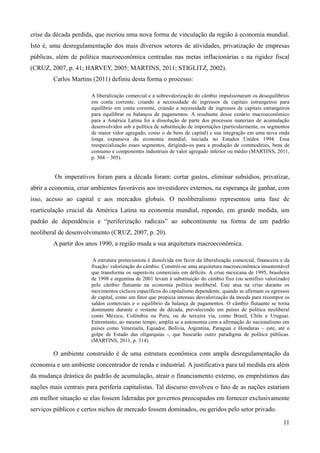 crise da década perdida, que recriou uma nova forma de vinculação da região à economia mundial. 
Isto é, uma desregulamentação dos mais diversos setores de atividades, privatização de empresas 
públicas, além de política macroeconômica centradas nas metas inflacionárias e na rigidez fiscal 
(CRUZ, 2007, p. 41; HARVEY, 2005; MARTINS, 2011; STIGLITZ, 2002). 
11 
Carlos Martins (2011) definiu desta forma o processo: 
A liberalização comercial e a sobrevalorização do câmbio impulsionaram os desequilíbrios 
em conta corrente, criando a necessidade de ingressos de capitais estrangeiros para 
equilíbrio em conta corrente, criando a necessidade de ingressos de capitais estrangeiros 
para equilibrar os balanços de pagamentos. A resultante desse cenário macroeconômico 
para a América Latina foi a dissolução de parte dos processos materiais de acumulação 
desenvolvidos sob a política de substituição de importações (particularmente, os segmentos 
de maior valor agregado, como o de bens de capital) e sua integração em uma nova onda 
longa expansiva da economia mundial, iniciada no Estados Unidos 1994. Essa 
reespecialização esses segmentos, dirigindo-os para a produção de commodities, bens de 
consumo e componentes industriais de valor agregado inferior ou médio (MARTINS, 2011, 
p. 304 – 305). 
Os imperativos foram para a década foram: cortar gastos, eliminar subsídios, privatizar, 
abrir a economia, criar ambientes favoráveis aos investidores externos, na esperança de ganhar, com 
isso, acesso ao capital e aos mercados globais. O neoliberalismo representou uma fase de 
rearticulação crucial da América Latina na economia mundial, repondo, em grande medida, um 
padrão de dependência e “periferização radicais” ao subcontinente na forma de um padrão 
neoliberal de desenvolvimento (CRUZ, 2007, p. 20). 
A partir dos anos 1990, a região muda a sua arquitetura macroeconômica. 
A estrutura protecionista é dissolvida em favor da liberalização comercial, financeira e da 
fixação/ valorização do câmbio. Constrói-se uma arquitetura macroeconômica insustentável 
que transforma os superávits comerciais em déficits. A crise mexicana de 1995, brasileira 
de 1998 e argentina de 2001 levam à substituição do câmbio fixo (ou semifixo valorizado) 
pelo câmbio flutuante na economia política neoliberal. Este atua na crise durante os 
movimentos cíclicos específicos do capitalismo dependente, quando se afirmam os egressos 
de capital, como um fator que propicia intensas desvalorização da moeda para recompor os 
saldos comerciais e o equilíbrio da balança de pagamentos. O câmbio flutuante se torna 
dominante durante o restante da década, prevalecendo em países de política neoliberal 
como México, Colômbia ou Peru, ou de terceira via, como Brasil, Chile e Uruguai. 
Entrentanto, ao mesmo tempo, amplia se a autonomia com a afirmação do nacionalismo em 
países como Venezuela, Equador, Bolívia, Argentina, Paraguai e Honduras – este, até o 
golpe de Estado das oligarquias -, que buscarão outro paradigma de política públicas. 
(MARTINS, 2011, p. 314). 
O ambiente construído é de uma estrutura econômica com ampla desregulamentação da 
economia e um ambiente concentrador de renda e industrial. A justificativa para tal medida era além 
da mudança drástica do padrão de acumulação, atrair o financiamento externo, os empréstimos das 
nações mais centrais para periferia capitalistas. Tal discurso envolveu o fato de as nações estariam 
em melhor situação se elas fossem lideradas por governos preocupados em fornecer exclusivamente 
serviços públicos e certos nichos de mercado fossem dominados, ou geridos pelo setor privado. 
 