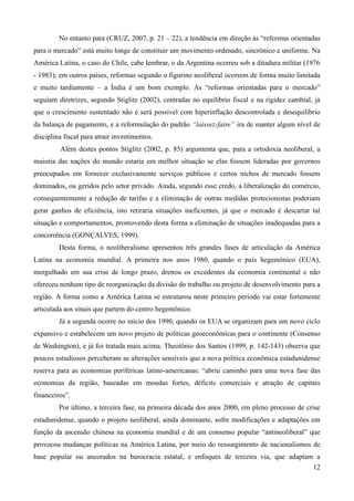 No entanto para (CRUZ, 2007, p. 21 – 22), a tendência em direção às “reformas orientadas 
para o mercado” está muito longe de constituir um movimento ordenado, sincrônico e uniforme. Na 
América Latina, o caso do Chile, cabe lembrar, o da Argentina ocorreu sob a ditadura militar (1976 
- 1983); em outros países, reformas segundo o figurino neoliberal ocorrem de forma muito limitada 
e muito tardiamente – a Índia é um bom exemplo. As “reformas orientadas para o mercado” 
seguiam diretrizes, segundo Stiglitz (2002), centradas no equilíbrio fiscal e na rigidez cambial, já 
que o crescimento sustentado não é será possível com hiperinflação descontrolada e desequilíbrio 
da balança de pagamento, e a reformulação do padrão “laissez-faire” ira de manter algum nível de 
disciplina fiscal para atrair investimentos. 
Além destes pontos Stiglitz (2002, p. 85) argumenta que, para a ortodoxia neoliberal, a 
maioria das nações do mundo estaria em melhor situação se elas fossem lideradas por governos 
preocupados em fornecer exclusivamente serviços públicos e certos nichos de mercado fossem 
dominados, ou geridos pelo setor privado. Ainda, segundo esse credo, a liberalização do comércio, 
consequentemente a redução de tarifas e a eliminação de outras medidas protecionistas poderiam 
gerar ganhos de eficiência, isto retiraria situações ineficientes, já que o mercado é descartar tal 
situação e comportamentos, promovendo desta forma a eliminação de situações inadequadas para a 
concorrência (GONÇALVES, 1999). 
Desta forma, o neoliberalismo apresentou três grandes fases de articulação da América 
Latina na economia mundial. A primeira nos anos 1980, quando o país hegemônico (EUA), 
mergulhado em sua crise de longo prazo, drenou os excedentes da economia continental e não 
ofereceu nenhum tipo de reorganização da divisão do trabalho ou projeto de desenvolvimento para a 
região. A forma como a América Latina se estruturou neste primeiro período vai estar fortemente 
articulada aos sinais que partem do centro hegemônico. 
Já a segunda ocorre no início dos 1990, quando os EUA se organizam para um novo ciclo 
expansivo e estabelecem um novo projeto de políticas geoeconômicas para o continente (Consenso 
de Washington), e já foi tratada mais acima. Theotônio dos Santos (1999, p. 142-143) observa que 
poucos estudiosos perceberam as alterações sensíveis que a nova política econômica estadunidense 
reserva para as economias periféricas latino-americanas: “abriu caminho para uma nova fase das 
economias da região, baseadas em moedas fortes, déficits comerciais e atração de capitais 
financeiros”. 
Por último, a terceira fase, na primeira década dos anos 2000, em pleno processo de crise 
estadunidense, quando o projeto neoliberal, ainda dominante, sofre modificações e adaptações em 
função da ascensão chinesa na economia mundial e de um consenso popular “antineoliberal” que 
provocou mudanças políticas na América Latina, por meio do ressurgimento de nacionalismos de 
base popular ou ancorados na burocracia estatal, e enfoques de terceira via, que adaptam a 
12 
 
