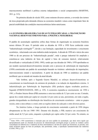 macroeconomia neoliberal à política externa independente e social compensatória (MARTINS, 
2011, p. 313). 
Na primeira década do século XXI, como notaram diversos autores, a reversão dos termos 
da troca propiciada pela demanda chinesa na economia mundial e atuou como importante fator de 
parcial estabilidade das condições macroeconômicas latino-americanas. 
13 
4 A ECONOMIA BRASILEIRA NAS DUAS ÚLTIMAS DÉCADAS: A TRANSIÇÃO DO 
NACIONAL DESENVOLVIMENTO PARA A POLÍTICA NEOLIBERAL 
O padrão de acumulação capitalista sofreu duas formas de organização na economia brasileira 
nesses últimos 50 anos. O período entre as décadas de 1930 a 1950 ficou conhecido como 
“industrialização restringida”14, devido a sua limitação, capacidade de investimento e crescimento 
econômico, relacionado com uma indústria ainda incipiente. A década de 1950 até o início dos anos 
1980 se dá um processo de “industrialização pesada”, onde o parque industrial foi ampliado e 
constituiu-se uma indústria de bens de capital e bens de consumo durável, relativamente 
diversificado e verticalizado (CANO, 1995), sendo que nas décadas de 1960 e 1970 aprofundou-se 
um modelo nacional-desenvolvimentista iniciado com o processo de substituição de importações 
(1950) constituindo um padrão de acumulação baseado no trinômio: substituição de importações; 
intervencionismo estatal e nacionalismo. A partir da década de 1980 se estabelece um padrão 
neoliberal, que se estende até meados da atual década. 
Vale lembrar, após a Segunda Guerra Mundial, os esforços desenvolvimentistas se 
concentraram na transformação da estrutura de produção e na redução da dependência externa. A 
industrialização por Substituição de Importações (ISI) produziu alguns resultados positivos. 
Segundo (FFRENCH-DAVIS, 2005, p. 129). A economia expandiu-se enormemente: de 1950 a 
1981, o Produto Interno Bruto (PIB) aumentou a uma taxa média de 5,3 por cento ao ano. Contudo, 
apesar de a renda média per capita ter crescido 2,6 por cento ao ano, persistiram, em toda a região, 
grandes desigualdades na distribuição dos benefícios do crescimento econômico – entre os grupos 
sociais, entre a área urbana e a rural, entre as regiões dentro de cada país e entre diversos países. 
Na América Latina, o longo período de crescimento sustentado a partir de 1950 chegou 
abruptamente ao fim em 1980/ 1981. Durante três décadas, o PIB, manteve um crescimento de 
média anual de 5,5 por cento, enquanto a produção per capita subiu 2,8 por cento. No entanto, na 
14 Entre 1930 e 1955 assistiríamos à transição para um novo padrão de acumulação, que daria início àquilo que 
apropriadamente pode ser chamado de processo de industrialização restringida porque se presta na verdade à plena 
consolidação da indústria leve e indústrias de bens intermediários e de bens de capital que formariam, no período, uma 
ainda incipiente parque de bens de produção, não permitindo, ainda, a reprodução autodeterminada das indústrias 
(CANO, 1995, p. 22) 
 