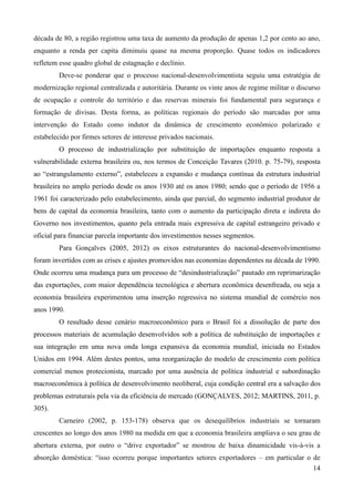 década de 80, a região registrou uma taxa de aumento da produção de apenas 1,2 por cento ao ano, 
enquanto a renda per capita diminuiu quase na mesma proporção. Quase todos os indicadores 
refletem esse quadro global de estagnação e declínio. 
Deve-se ponderar que o processo nacional-desenvolvimentista seguiu uma estratégia de 
modernização regional centralizada e autoritária. Durante os vinte anos de regime militar o discurso 
de ocupação e controle do território e das reservas minerais foi fundamental para segurança e 
formação de divisas. Desta forma, as políticas regionais do período são marcadas por uma 
intervenção do Estado como indutor da dinâmica de crescimento econômico polarizado e 
estabelecido por firmes setores de interesse privados nacionais. 
O processo de industrialização por substituição de importações enquanto resposta a 
vulnerabilidade externa brasileira ou, nos termos de Conceição Tavares (2010. p. 75-79), resposta 
ao “estrangulamento externo”, estabeleceu a expansão e mudança contínua da estrutura industrial 
brasileira no amplo período desde os anos 1930 até os anos 1980; sendo que o período de 1956 a 
1961 foi caracterizado pelo estabelecimento, ainda que parcial, do segmento industrial produtor de 
bens de capital da economia brasileira, tanto com o aumento da participação direta e indireta do 
Governo nos investimentos, quanto pela entrada mais expressiva de capital estrangeiro privado e 
oficial para financiar parcela importante dos investimentos nesses segmentos. 
Para Gonçalves (2005, 2012) os eixos estruturantes do nacional-desenvolvimentismo 
foram invertidos com as crises e ajustes promovidos nas economias dependentes na década de 1990. 
Onde ocorreu uma mudança para um processo de “desindustrialização” pautado em reprimarização 
das exportações, com maior dependência tecnológica e abertura econômica desenfreada, ou seja a 
economia brasileira experimentou uma inserção regressiva no sistema mundial de comércio nos 
anos 1990. 
O resultado desse cenário macroeconômico para o Brasil foi a dissolução de parte dos 
processos materiais de acumulação desenvolvidos sob a política de substituição de importações e 
sua integração em uma nova onda longa expansiva da economia mundial, iniciada no Estados 
Unidos em 1994. Além destes pontos, uma reorganização do modelo de crescimento com política 
comercial menos protecionista, marcado por uma ausência de política industrial e subordinação 
macroeconômica à política de desenvolvimento neoliberal, cuja condição central era a salvação dos 
problemas estruturais pela via da eficiência de mercado (GONÇALVES, 2012; MARTINS, 2011, p. 
305). 
Carneiro (2002, p. 153-178) observa que os desequilíbrios industriais se tornaram 
crescentes ao longo dos anos 1980 na medida em que a economia brasileira ampliava o seu grau de 
abertura externa, por outro o “drive exportador” se mostrou de baixa dinamicidade vis-à-vis a 
absorção doméstica: “isso ocorreu porque importantes setores exportadores – em particular o de 
14 
 