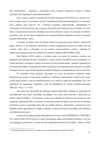 bens intermediários – esgotaram a capacidade ociosa, tornando impraticável manter o volume 
exportado sem ampliação da capacidade produtiva”. 
Será, contudo, a partir do governo de Fernando Henrique (1996-2002) que se promoverá o 
mais completo ajuste da economia nacional, impondo profunda desregulamentação da economia, 
cujos aspectos mais sinuosos são a abertura econômica indiscriminada, acompanhada da 
valorização da moeda nacional, provocada por uma política de fixação da taxa de câmbio. Por outro 
lado, se arregimenta um discurso ideológico em torno da pretensa “rigidez” do mercado de trabalho, 
concebido como um dos fatores impeditivos da competitividade da indústria nacional no mercado 
mundial (TRINDADE, 2001). 
A posição de ajuste fiscal do modelo liberal foi responsável pela eficiente estrutura de 
preços relativos, o que implicou, obviamente, o menor engajamento possível do estado para sua 
correção, além disso, a efetivação de uma política macroeconômica voltada à obtenção de 
superávits na balança comercial e políticas de combate à inflação (MONTEIRO, 1996). 
Para Martins (2011) ocorreu o domínio cada vez maior de interesses externos em 
detrimento dos interesses do país. Formaram-se, assim, grandes monopólios desnacionalizados e o 
capital nacional se restringiu a setores de serviços de baixa produtividade e primário exportador de 
elevada produtividade. A proporção de fusões e aquisições que respondem pelos ingressos de capital 
estrangeiro elevou o grau de participação do capital estrangeiro na propriedade dos ativos nacionais. 
Os resultados destas políticas, articuladas em torno da ortodoxia neoliberal, foram 
desastrosos dos pontos de vista social, econômico e ambiental, determinando a forma como o país, 
ou até regiões (como o caso da Amazônia) passou a ser situar no regime de acumulação, isto é sua 
capacidade de organização industrial e grau de dependência ao circuito primário-exportador 
(MELLO, 1982, p.15 -16)15. 
Vale notar que este padrão de produção primário-exportador centrado na exportação de 
semielaborados com baixa intensidade tecnológica, teve como efeito perverso a apreciação do 
câmbio. Benaion (2006, p. 42) menciona, ainda, que a inserção do Brasil em um sistema de ciclo 
econômico capitaneado pelo crescimento da demanda externa de países com elevado crescimento 
econômico, puxou a exportação deste tipo de produto primário, diminuindo o processo de troca 
desigual, porém agravando as já frágeis condições de desenvolvimento tecnológico das indústrias 
manufatureiras nacionais. 
O processo de reprimarização principalmente do setor externo (TRINDADE e OLIVEIRA, 
2011; BELLUZZO, 2013) envolveu a maior participação relativa dos produtos primários e sem um 
valor agregado significativo, no valor total das exportações brasileira (ver Tabela 1, abaixo). Neste 
15 
15A definição da função econômica da Amazônia ocorre primordialmente no período do II PND. 
 