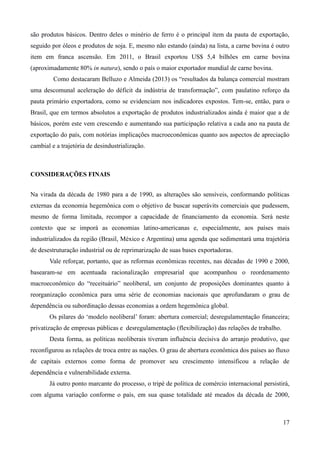são produtos básicos. Dentro deles o minério de ferro é o principal item da pauta de exportação, 
seguido por óleos e produtos de soja. E, mesmo não estando (ainda) na lista, a carne bovina é outro 
item em franca ascensão. Em 2011, o Brasil exportou US$ 5,4 bilhões em carne bovina 
(aproximadamente 80% in natura), sendo o país o maior exportador mundial de carne bovina. 
Como destacaram Belluzo e Almeida (2013) os “resultados da balança comercial mostram 
uma descomunal aceleração do déficit da indústria de transformação”, com paulatino reforço da 
pauta primário exportadora, como se evidenciam nos indicadores expostos. Tem-se, então, para o 
Brasil, que em termos absolutos a exportação de produtos industrializados ainda é maior que a de 
básicos, porém este vem crescendo e aumentando sua participação relativa a cada ano na pauta de 
exportação do país, com notórias implicações macroeconômicas quanto aos aspectos de apreciação 
cambial e a trajetória de desindustrialização. 
17 
CONSIDERAÇÕES FINAIS 
Na virada da década de 1980 para a de 1990, as alterações são sensíveis, conformando políticas 
externas da economia hegemônica com o objetivo de buscar superávits comerciais que pudessem, 
mesmo de forma limitada, recompor a capacidade de financiamento da economia. Será neste 
contexto que se imporá as economias latino-americanas e, especialmente, aos países mais 
industrializados da região (Brasil, México e Argentina) uma agenda que sedimentará uma trajetória 
de desestruturação industrial ou de reprimarização de suas bases exportadoras. 
Vale reforçar, portanto, que as reformas econômicas recentes, nas décadas de 1990 e 2000, 
basearam-se em acentuada racionalização empresarial que acompanhou o reordenamento 
macroeconômico do “receituário” neoliberal, um conjunto de proposições dominantes quanto à 
reorganização econômica para uma série de economias nacionais que aprofundaram o grau de 
dependência ou subordinação dessas economias a ordem hegemônica global. 
Os pilares do ‘modelo neoliberal’ foram: abertura comercial; desregulamentação financeira; 
privatização de empresas públicas e desregulamentação (flexibilização) das relações de trabalho. 
Desta forma, as políticas neoliberais tiveram influência decisiva do arranjo produtivo, que 
reconfigurou as relações de troca entre as nações. O grau de abertura econômica dos países ao fluxo 
de capitais externos como forma de promover seu crescimento intensificou a relação de 
dependência e vulnerabilidade externa. 
Já outro ponto marcante do processo, o tripé de política de comércio internacional persistirá, 
com alguma variação conforme o país, em sua quase totalidade até meados da década de 2000, 
 