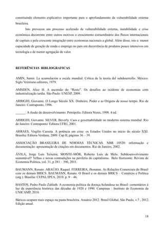 constituindo elemento explicativo importante para o aprofundamento da vulnerabilidade externa 
brasileira. 
Isto provocou um processo acelerado de vulnerabilidade externa, instabilidade e crise 
econômica decorrente entre outros motivos o crescimento extraordinário dos fluxos internacionais 
de capitais e pela crescente integração entre economias nacionais a global. Além disso, isto a menor 
capacidade de geração de renda e emprego no país em decorrência de produtos pouco intensivos em 
tecnologia e de menor agregação de valor. 
18 
REFERÊNCIAS BIBLIOGRAFICAS 
AMIN, Samir. La acumulación a escala mundial. Crítica de la teoria del subdeserrollo. México: 
Siglo Veintiuno editores, 1979. 
AMSDEN, Alice H. A ascensão do “Resto”. Os desafios ao ocidente de economias com 
industrialização tardia. São Paulo: UNESP, 2009. 
ARRIGHI, Giovanni. O Longo Século XX. Dinheiro, Poder e as Origens de nosso tempo. Rio de 
Janeiro: Contraponto, 1996. 
______. A ilusão do desenvolvimento. Petrópolis: Editora Vozes, 1998. 4 ed. 
ARRIGHI, Giovanni. SILVER, Beverly. Caos e governabilidade no moderno sistema mundial. Rio 
de Janeiro: Contraponto/ Editora UFRJ, 2001. 
ARRAES, Virgílio Caixeta. A potência em crise: os Estados Unidos no início do século XXI. 
Brasília: Editora Verdana, 2009. Cap II, páginas 36 – 39. 
ASSOCIAÇÃO BRASILEIRA DE NORMAS TÉCNICAS. NBR 10520: informação e 
documentação: apresentação de citações em documentos. Rio de Janeiro, 2002. 
ÁVILA, Jorge Luís Teixeira; MONTE-MÓR, Roberto Luís de Melo. Subdesenvolvimento 
sustentável? Velhas e novas contradições na periferia do capitalismo. Belo Horizonte: Revista de 
Economia Política, vol. 31, p 381 – 396, 2011. 
BAUMANN, Renato. ARAÚJO, Raquel. FERREIRA, Jhonatan. As Relações Comerciais do Brasil 
com os demais BRICS. BAUMANN, Renato. O Brasil e os demais BRICS – Comércio e Política 
(org.). Brasília: CEPAL/IPEA, 2010. p. 9 – 46. 
BASTOS, Pedro Paulo Zahluth. A economia política da doença holandesa no Brasil: comentários à 
luz da experiência histórica das décadas de 1920 e 1990. Campinas : Instituto de Economia da 
UNICAMP, 2010. 
Báricos ocupam mais espaço na pauta brasileira. Anuário 2012. Brasil Global, São Paulo, v.7 , 2012. 
Edição anual. 
 