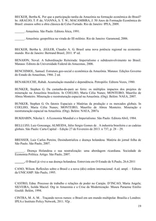 BECKER, Bertha K. Por que a participação tardia da Amazônia na formação econômica do Brasil? 
In: ARAÚJO, T. P. de; VIANNA, S. T. W.; MACAMBIRA, J. 50 Anos de Formação Econômica do 
Brasil: ensaios sobre a obra clássica de Celso Furtado. Rio de Janeiro: IPEA, 2009. 
19 
______. Amazônia. São Paulo: Editora Ática, 1991. 
______. Amazônia: geopolítica na virada do III milênio. Rio de Janeiro: Garamond, 2006. 
BECKER, Bertha k. ;EGLER, Claudio A. G. Brasil uma nova potência regional na economia-mundo. 
Rio de Janeiro: Bertrand Brasil, 2011. 8ª ed. 
BENAION, Noval. A Subordinação Reiteirada: Imperialismo e subdesenvolvimento no Brasil. 
Manaus: Editora da Universidade Federal do Amazonas, 2006. 
BENCHIMOL, Samuel. Estrutura geo-social e econômica da Amazônia. Manaus: Edições Governo 
do Estado do Amazônas, 1966. 2 ed. 
BENAKOUCHE, Rabah. Acumulação mundial e dependência. Petropólis: Editora Vozes, 1980. 
BUNKER, Stephen G. Da castanha-do-pará ao ferro: os múltiplos impactos dos projetos de 
mineração na Amazônia brasileira. In COELHO, Maria Célia Nunes; MONTEIRO, Maurílio de 
Abreu Monteiro. Mineração e reestruturação espacial na Amazônia. (Org). Belém: NAEA, 2007. 
BUNKER, Stephen G. Os fatores Espaciais e Matérias da produção e os mercados globais. In 
COELHO, Maria Célia Nunes; MONTEIRO, Maurílio de Abreu Monteiro. Mineração e 
reestruturação espacial na Amazônia. (Org). Belém: NAEA, 2007a 
BUKHARIN, Nikolai I. A Economia Mundial e o Imperialismo. São Paulo: Editora Abril, 1984. 
BELLUZO, Luiz Gonzanga; ALMEIDA, Júlio Sergio Gomes de . A industria brasileira e as cadeias 
globais. São Paulo: Carta Capital – Edição 27 de Fevereiro de 2013. n 737, p. 28 – 29. 
BRESSER, Luiz Carlos Pereira; Desindustrializa e doença holandesa. Matéria do jornal folha de 
São Paulo. São Paulo, 2007. 
______. Doença Holandesa e sua neutralização: uma abordagem ricardiana. Sociedade de 
Economia Política. Artigo. São Paulo, 2007. 
______. O Brasil já vive a sua doença holandesa. Entrevista em O Estado de S.Paulo, 26.6.2011 
CANO, Wilson. Reflexões sobre o Brasil e a nova (dês) ordem internacional. 4.ed. ampl. – Editora 
da UNICAMP: São Paulo, 1995. 
CASTRO, Edna. Processo de trabalho e relações de poder no Carajás. D’INCAO, Maria Angela; 
SILVEIRA, Isolda Maciel. Org in Amazonia e a Crise da Modernização. Museu Paraense Emílio 
Goeldi: Belém, 1994. 
CINTRA, M. A. M. . Traçando novos rumos: o Brasil em um mundo multipolar. Brasília e Londres: 
IPEA e Instituto Policy Network, 2011. 92p . 
 