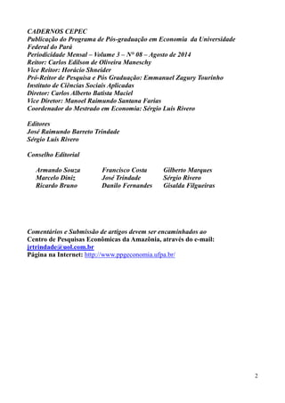 2 
CADERNOS CEPEC 
Publicação do Programa de Pós-graduação em Economia da Universidade 
Federal do Pará 
Periodicidade Mensal – Volume 3 – N° 08 – Agosto de 2014 
Reitor: Carlos Edilson de Oliveira Maneschy 
Vice Reitor: Horácio Shneider 
Pró-Reitor de Pesquisa e Pós Graduação: Emmanuel Zagury Tourinho 
Instituto de Ciências Sociais Aplicadas 
Diretor: Carlos Alberto Batista Maciel 
Vice Diretor: Manoel Raimundo Santana Farias 
Coordenador do Mestrado em Economia: Sérgio Luis Rivero 
Editores 
José Raimundo Barreto Trindade 
Sérgio Luis Rivero 
Conselho Editorial 
Armando Souza 
Marcelo Diniz 
Ricardo Bruno 
Francisco Costa 
José Trindade 
Danilo Fernandes 
Gilberto Marques 
Sérgio Rivero 
Gisalda Filgueiras 
Comentários e Submissão de artigos devem ser encaminhados ao 
Centro de Pesquisas Econômicas da Amazônia, através do e-mail: 
jrtrindade@uol.com.br 
Página na Internet: http://www.ppgeconomia.ufpa.br/ 
 