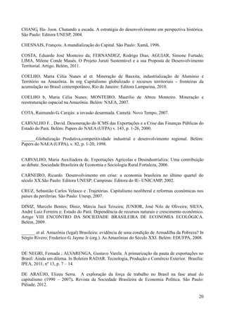 CHANG, Ha- Joon. Chutando a escada. A estratégia do desenvolvimento em perspectiva histórica. 
São Paulo: Editora UNESP, 2004. 
20 
CHESNAIS, François. A mundialização do Capital. São Paulo: Xamã, 1996. 
COSTA, Eduardo José Monteiro da; FERNANDEZ, Rodrigo Dias; AGUIAR, Simone Furtado; 
LIMA, Milene Conde Maués. O Projeto Juruti Sustentável e a sua Proposta de Desenvolvimento 
Territorial. Artigo. Belém, 2011. 
COELHO, Maria Célia Nunes al et. Mineração de Bauxita, industrialização de Alumínio e 
Território na Amazônia. In org Capitalismo globalizado e recursos territoriais - fronteiras da 
acumulação no Brasil contemporâneo, Rio de Janeiro: Editora Lamparina, 2010. 
COELHO b, Maria Célia Nunes; MONTEIRO, Maurílio de Abreu Monteiro. Mineração e 
reestruturação espacial na Amazônia. Belém: NAEA, 2007. 
COTA, Raimundo G. Carajás: a invasão desarmada. Cametá: Novo Tempo, 2007. 
CARVALHO F. , David. Desoneração do ICMS das Exportações e a Crise das Finanças Públicas do 
Estado do Pará. Belém: Papers do NAEA (UFPA) v. 143, p. 1-26, 2000. 
______.Globalização Produtiva,competitividade industrial e desenvolvimento regional. Belém: 
Papers do NAEA (UFPA), v. 82, p. 1-20, 1998. 
CARVALHO, Maria Auxiliadora de. Exportações Agrícolas e Desindustrializa: Uma contribuição 
ao debate. Sociedade Brasileira de Economia e Sociologia Rural.Fortaleza, 2006. 
CARNEIRO, Ricardo. Desenvolvimento em crise: a economia brasileira no último quartel do 
século XX.São Paulo: Editora UNESP; Campinas: Editora do IE- UNICAMP, 2002. 
CRUZ, Sebastião Carlos Velasco e .Trajetórias. Capitalismo neoliberal e reformas econômicas nos 
países da periferias. São Paulo: Unesp, 2007. 
DINIZ, Marcelo Bentes; Diniz, Márcia Jucá Teixeira; JUNIOR, José Nilo de Oliveira; SILVA, 
André Luiz Ferreira e; Estado do Pará: Dependência de recursos naturais e crescimento econômico. 
Artigo VIII ENCONTRO DA SOCIEDADE BRASILEIRA DE ECONOMIA ECOLÓGICA. 
Belém, 2009. 
______ et al. Amazônia (legal) Brasileira: evidência de uma condição de Armadilha da Pobreza? In 
Sérgio Rivero; Frederico G. Jayme Jr (org.). As Amazônias do Século XXI. Belém: EDUFPA, 2008. 
DE NEGRI, Fernada ; ALVARENGA, Gustavo Varela. A primarização da pauta de exportações no 
Brasil: Ainda um dilema. In Boletim RADAR. Tecnologia, Produção e Comércio Exterior. Brasília: 
IPEA, 2011, nº 13, p. 7 – 14. 
DE ARAÚJO, Elizeu Serra. A exploração da força de trabalho no Brasil na fase atual do 
capitalismo (1990 – 2007). Revista da Sociedade Brasileira de Economia Política. São Paulo: 
Plêiade, 2012. 
 