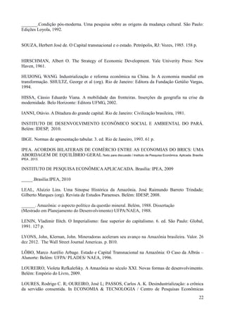 _______.Condição pós-moderna. Uma pesquisa sobre as origens da mudança cultural. São Paulo: 
Edições Loyola, 1992. 
22 
SOUZA, Herbert José de. O Capital transnacional e o estado. Petrópolis, RJ: Vozes, 1985. 158 p. 
HIRSCHMAN, Albert O. The Strategy of Economic Development. Yale Univerity Press: New 
Haven, 1961. 
HUIJONG, WANG. Industrialização e reforma econômica na China. In A economia mundial em 
transformação. SHULTZ, George et al (org). Rio de Janeiro: Editora da Fundação Getúlio Vargas, 
1994. 
HISSA, Cássio Eduardo Viana. A mobilidade das fronteiras. Inserções da geografia na crise da 
modernidade. Belo Horizonte: Editora UFMG, 2002. 
IANNI, Otávio. A Ditadura do grande capital. Rio de Janeiro: Civilização brasileira, 1981. 
INSTITUTO DE DESENVOLVIMENTO ECONÔMICO SOCIAL E AMBIENTAL DO PARÁ. 
Belém: IDESP, 2010. 
IBGE. Normas de apresentação tabular. 3. ed. Rio de Janeiro, 1993. 61 p. 
IPEA. ACORDOS BILATERAIS DE COMÉRCIO ENTRE AS ECONOMIAS DO BRICS: UMA 
ABORDAGEM DE EQUILÍBRIO GERAL.Texto para discussão / Instituto de Pesquisa Econômica. Aplicada. Brasília: 
IPEA , 2013. 
INSTITUTO DE PESQUISA ECONÔMICA APLICACADA. Brasília: IPEA, 2009 
_____.Brasília:IPEA, 2010 
LEAL, Aluízio Lins. Uma Sinopse Histórica da Amazônia. José Raimundo Barreto Trindade; 
Gilberto Marques (org). Revista de Estudos Paraenses. Belém: IDESP, 2008. 
______. Amazônia: o aspecto político da questão mineral. Belém, 1988. Dissertação 
(Mestrado em Planejamento do Desenvolvimento) UFPA/NAEA, 1988. 
LENIN, Vladimir Ilitch. O Imperialismo: fase superior do capitalismo. 6. ed. São Paulo: Global, 
1991. 127 p. 
LYONS, John, Klernan, John. Mineradoras aceleram seu avanço na Amazônia brasileira. Valor. 26 
dez 2012. The Wall Street Journal Americas. p. B10. 
LÔBO, Marco Aurélio Arbage. Estado e Capital Transnacional na Amazônia: O Caso da Albrás – 
Alunorte: Belém: UFPA/ PLADES/ NAEA, 1996. 
LOUREIRO, Violeta Refkalefsky. A Amazônia no século XXI. Novas formas de desenvolvimento. 
Belém: Empório do Livro, 2009. 
LOURES, Rodrigo C. R; OUREIRO, José L; PASSOS, Carlos A. K. Desindustrialização: a crônica 
da servidão consentida. In ECONOMIA & TECNOLOGIA / Centro de Pesquisas Econômicas 
 