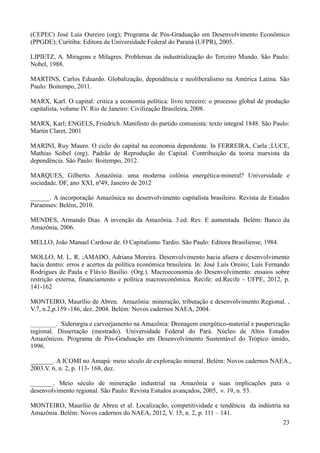 (CEPEC) José Luis Oureiro (org); Programa de Pós-Graduação em Desenvolvimento Econômico 
(PPGDE); Curitiba: Editora da Universidade Federal do Paraná (UFPR), 2005. 
LIPIETZ, A. Miragens e Milagres. Problemas da industrialização do Terceiro Mundo. São Paulo: 
Nobel, 1988. 
MARTINS, Carlos Eduardo. Globalização, dependência e neoliberalismo na América Latina. São 
Paulo: Boitempo, 2011. 
MARX, Karl. O capital: critica a economia política: livro terceiro: o processo global de produção 
capitalista, volume IV. Rio de Janeiro: Civilização Brasileira, 2008. 
MARX, Karl; ENGELS, Friedrich. Manifesto do partido comunista: texto integral 1848. São Paulo: 
Martin Claret, 2001 
MARINI, Ruy Mauro. O ciclo do capital na economia dependente. In FERREIRA, Carla ;LUCE, 
Mathias Seibel (org). Padrão de Reprodução do Capital. Contribuição da teoria marxista da 
dependência. São Paulo: Boitempo, 2012. 
MARQUES, Gilberto. Amazônia: uma moderna colônia energética-mineral? Universidade e 
sociedade. DF, ano XXI, nº49, Janeiro de 2012 
______. A incorporação Amazônica no desenvolvimento capitalista brasileiro. Revista de Estudos 
Paraenses: Belém, 2010. 
MENDES, Armando Dias. A invenção da Amazônia. 3.ed. Rev. E aumentada. Belém: Banco da 
Amazônia, 2006. 
23 
MELLO, João Manuel Cardoso de. O Capitalismo Tardio. São Paulo: Editora Brasiliense, 1984. 
MOLLO, M. L. R. ;AMADO, Adriana Moreira. Desenvolvimento hacia afuera e desenvolvimento 
hacia dentro: erros e acertos da política econômica brasileira. In: José Luís Oreiro; Luís Fernando 
Rodrigues de Paula e Flávio Basílio. (Org.). Macroeconomia do Desenvolvimento: ensaios sobre 
restrição externa, financiamento e política macroeconômica. Recife: ed.Recife - UFPE, 2012, p. 
141-162 
MONTEIRO, Maurílio de Abreu. Amazônia: mineração, tributação e desenvolvimento Regional. , 
V.7, n.2,p.159 -186, dez. 2004. Belém: Novos cadernos NAEA, 2004. 
________. Siderurgia e carvoejamento na Amazônia: Drenagem energético-material e pauperização 
regional. Dissertação (mestrado). Universidade Federal do Pará. Núcleo de Altos Estudos 
Amazônicos. Programa de Pós-Graduação em Desenvolvimento Sustentável do Trópico úmido, 
1996. 
_______. A ICOMI no Amapá: meio século de exploração mineral. Belém: Novos cadernos NAEA., 
2003.V. 6, n. 2, p. 113- 168, dez. 
_______. Meio século de mineração industrial na Amazônia e suas implicações para o 
desenvolvimento regional. São Paulo: Revista Estudos avançados, 2005, v. 19, n. 53. 
MONTEIRO, Maurílio de Abreu et al. Localização, competitividade e tendência da indústria na 
Amazônia. Belém: Novos cadernos do NAEA, 2012, V. 15, n. 2, p. 111 – 141. 
 