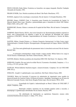 PINTO COELHO, Pedro Motta. Fronteiras na Amazônia: um espaço integrado. Brasília: Fundação 
Alexandre de Gusmão, 1992. 
25 
PRADO JUNIOR, Caio. História econômica do Brasil. São Paulo: Brasiliense, 1972. 
RANGEL, Ignácio.Ciclo, tecnologia e crescimento. Rio de Janeiro: Civilização Brasileira, 1982 
RIVERO, Sérgio; COONEY, Paul. A Amazônia como Fronteira da Acumulação do Capital. In 
Marcelo Bentes Diniz (org.). Desafios e potencialidades para a Amazônia do século XXI. Belém: 
PAKA-TATU, 2011.p 305 – 340. 
ROSDOLSKY, Roman. Gênese e estrutura de O capital de Karl Marx. Rio de Janeiro: Contraponto, 
2001. 
SAMPAIO, Daniel Pereira; SILVA, Ana Lúcia Gonçalves da. Reestruturação produtiva regional no 
brasil: uma Caracterização da indústria a partir de um indicador de Densidade das cadeias 
produtivas (1996/2007). Salvador: Superintendência de Estudos Econômicos e Sociais da Bahia, 
2012 
SANTOS, Milton. Grande Projetos e o Sistema Financeiro Internacional. In Edna Castro (orgs). 
Industrialização e Grandes Projetos: Desorganização e Reorganização do Espaço. Belém: EDUFPA, 
1995. 
_______. Por Uma outra globalização do pensamento único à consciência universal. Rio de Janeiro: 
Record, 2001. 
_______.A aceleração contemporânea: tempo mundo e espaço mundo. Milton Santo al et. (org) in 
Fim de Século e Globalização. São Paulo: Editora Hucitec, 2002. 4 ed. 
SANTOS, Roberto. História econômica da Amazônia:1800-1920. São Paulo: T.A. Queiroz, 1980. 
SERRANO, Franklin. Do ouro imóvel ao dólar flexível. Economia e Sociedade, Campinas, v. 11, n. 
2 (19), p. 237-253, jul./dez. 2002. 
SUZIGAN, Wilson.Indústria brasileira:origem e desenvolvimento. Campinas: Ed. da UNICAMP, 
2000. 421 p. 
STIGLITZ, Joseph E. A globalização e seus malefícios. São Paulo: Editora Futura, 2002. 
TAVARES, Maria da Conceição; O processo de substituição de importação como modelo de 
desenvolvimento da America Latina. In Desenvolvimento e igualdade: homenagem aos 80 anos de 
Maria da Conceição Tavares. João Sicsú, Douglas Portari (org.). Rio de Janeiro: IPEA, 2010. 
______________. Acumulação de Capital e industrialização no Brasil. Editora da UNICAMP. 2ª 
edição. Campinas, 1986. 
______________. Destruição criadora: memórias de um mandato popular contra a recessão, o 
desemprego e a globalização subordinada. Rio de Janeiro: Record, 1999. 
______________. Da substituição de importações ao capitalismo financeiro: ensaios sobre 
economia brasileira.Rio de Janeiro: J. Zahar, 1972. 263 p. 
 