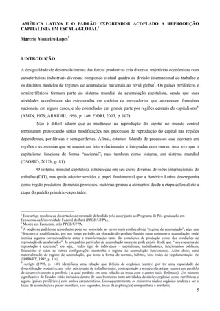 AMÉRICA LATINA E O PADRÃO EXPORTADOR ACOPLADO A REPRODUÇÃO 
CAPITALISTA EM ESCALA GLOBAL1 
5 
Marcelo Monteiro Lopes2 
1 INTRODUÇÃO 
A desigualdade de desenvolvimento das forças produtivas cria diversas trajetórias econômicas com 
características industriais diversas, compondo o atual quadro da divisão internacional do trabalho e 
os distintos modelos de regimes de acumulação nacionais ao nível global3. Os países periféricos e 
semiperiféricos formam parte do sistema mundial de acumulação capitalista, sendo que suas 
atividades econômicas são estruturadas em cadeias de mercadorias que atravessam fronteiras 
nacionais, em alguns casos, e são controladas em grande parte por regiões centrais do capitalismo4. 
(AMIN, 1979; ARRIGHI, 1998, p. 140; FIORI, 2003, p. 102). 
Não é difícil aduzir que as mudanças na reprodução do capital no mundo central 
terminaram provocando sérias modificações nos processos de reprodução do capital nas regiões 
dependentes, periféricas e semiperiferias. Afinal, estamos falando de processos que ocorrem em 
regiões e economias que se encontram inter-relacionadas e integradas com outras, uma vez que o 
capitalismo funciona de forma “nacional”, mas também como sistema, um sistema mundial 
(OSORIO, 2012b, p. 81). 
O sistema mundial capitalista estabeleceu em seu curso diversas divisões internacionais do 
trabalho (DIT), nas quais adquire sentido, o papel fundamental que a América Latina desempenha 
como região produtora de metais preciosos, matérias-primas e alimentos desde a etapa colonial até a 
etapa do padrão primário-exportador. 
1 Este artigo resultou da dissertação de mestrado defendida pelo autor junto ao Programa de Pós-graduação em 
Economia da Universidade Federal do Pará (PPGE/UFPA). 
2 Mestre em Economia pelo PPGE/UFPA. 
3 
A noção de padrão de reprodução pode ser associada ao termo mais conhecido de “regime de acumulação”, algo que 
“descreve a estabilização, por um longo período, da alocação do produto líquido entre consumo e acumulação; onde 
implica alguma correspondência entre a transformação tanto das condições de produção como das condições de 
reprodução de assalariados”. Já um padrão particular de acumulação nascente pode existir desde que “ seu esquema de 
reprodução é coerente”, ou seja, todos tipo de indivíduos – capitalistas, trabalhadores, funcionários públicos, 
financistas e todas as outras configurações mantenha o regime de acumulação funcionando. Além disso, uma 
materialização do regime de acumulação, que toma a forma de normas, hábitos, leis, redes de regulamentação etc 
(HARVEY, 1992, p. 116). 
4 
Arrighi (1998, p. 140) identificou uma relação que definiu de orgânico (centro) por ter uma capacidade de 
diversificação produtiva, um valor adicionado de trabalho maior, contraposição a semiperiferia (que reunira um paralelo 
de desenvolvimento e periferia ( a qual perderia em uma relação de troca com o centro mais dinâmico). Um número 
significativo de Estados estão incluídos dentro de suas fronteiras tanto atividades de núcleo orgânico como periféricas e 
alguns (países periféricos) com ambas características. Consequentemente, os primeiros núcleo orgânico tendem a ser o 
locus de acumulação e poder mundiais, e os segundos, locus da exploração( semiperiferia e periferia). 
 