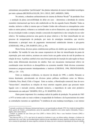 estimularam uma paulatina “periferização” das plantas industriais de menor intensidade tecnológica 
por todo o planeta (BECKER & EGLER, 2011; CRUZ, 2007; AMSDEN, 2009). 
No entanto, o abandono unilateralmente do sistema de Bretton Woods”6 de paridades fixas 
- a anulação da plena conversibilidade do dólar em ouro – determinou a derrubada do sistema 
monetário internacional que havia sido estabelecido ao fim da segunda Guerra Mundial. Todas as 
moedas, inclusive o dólar (e mesmo que os Estados Unidos não sofressem as consequências como 
todos os outros países), voltaram a se confundir entre os ativos financeiros, cuja valorização resulta 
de sua circulação (venda e compra, tomada e concessão de empréstimo) e das variações de seu valor 
relativo. Tal mudança promoveu uma guerra de preço relativos e foi fator intensificador de um 
processo de reorganização da produção, por meio de estratégias monetárias, que envolve 
diretamente o principal meio de pagamento internacional estabelecido durante o pós-guerra 
(CHESNAIS, 1996, p. 249; HARVEY, 2011, p. 49). 
Desta forma, diversos países estabeleceram políticas de câmbio que acentuaram a divisão 
do trabalho. Tal medida foi uma das causas responsáveis de fator de intensificação da pauta de 
exportação, pois mais atrativa, acentuou em outros locais um ganho acima do real de produtos na 
relação de troca. A política cambial criou uma forma particular de inserção de cada região na busca 
desta renda diferenciada decorrente do câmbio. Sem um mecanismo internacional efetivo de 
coordenação eram inevitáveis os desequilíbrios na economia mundial. Onde diversas economias 
tornaram-se progressivamente interdependentes e instáveis (CHESNAI, 1996; FRENCH-DAVIS, 
2005, p. 134 – 135). 
Entre as mudanças evidências, no decorrer da década de 1990, o câmbio flutuante se 
tornou dominante, prevalecendo em diversos países políticas neoliberais como no México, 
Colômbia, Peru, Brasil, Chile e Uruguai. Entre as razões, a liberalização comercial, base do novo 
“laissez-faire”, intensificou as relações de troca setoriais naqueles países que possuem maior 
ligação com o mercado externo, alterando inclusive, a importância de cada setor produtivo 
internamente em cada país7 (MARINI, 2012, p. 25; MARTINS, 2011). 
Outro ponto importante foi a mudança radical do padrão de produção. No período de 1965 
a 1973 se tornou cada vez mais evidente a incapacidade do fordismo e do keynesianismo de conter 
as contradições inerentes ao capitalismo.8 A tendência de uma mudança tecnológica, o uso intenso 
6A posição econômica de liderança internacional passou a ser questionada na década 1970. Em virtude do desiquilíbrio 
fiscal, guerra do Vietnã e, principalmente, perca da capacidade competitiva com outras nações (Alemanha, França e 
Japão), entre outros fatores. 
7 Conferir os estudos de caso feitos por Cruz (2007) e Osório (2012). Para o caso brasileiro Carneiro (2002) e 
Gonçalves (1999). 
8 
Para Harvey(1992, p. 117) o que havia de especial no fordismo (e que, em última análise, distingue o fordismo do 
taylorismo) era a sua visão, seu reconhecimento explícito de que reprodução de massa significa consumo de massa, um 
novo sistema de reprodução de massa significa consumo de massa, um novo sistema de reprodução da força de trabalho, 
7 
 