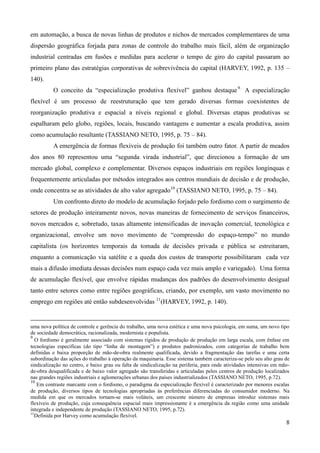 em automação, a busca de novas linhas de produtos e nichos de mercados complementares de uma 
dispersão geográfica forjada para zonas de controle do trabalho mais fácil, além de organização 
industrial centradas em fusões e medidas para acelerar o tempo de giro do capital passaram ao 
primeiro plano das estratégias corporativas de sobrevivência do capital (HARVEY, 1992, p. 135 – 
140). 
O conceito da “especialização produtiva flexível” ganhou destaque 9 . A especialização 
flexível é um processo de reestruturação que tem gerado diversas formas coexistentes de 
reorganização produtiva e espacial a níveis regional e global. Diversas etapas produtivas se 
espalharam pelo globo, regiões, locais, buscando vantagens e aumentar a escala produtiva, assim 
como acumulação resultante (TASSIANO NETO, 1995, p. 75 – 84). 
A emergência de formas flexíveis de produção foi também outro fator. A partir de meados 
dos anos 80 representou uma “segunda virada industrial”, que direcionou a formação de um 
mercado global, complexo e complementar. Diversos espaços industriais em regiões longínquas e 
frequentemente articuladas por métodos integrados aos centros mundiais de decisão e de produção, 
onde concentra se as atividades de alto valor agregado10 (TASSIANO NETO, 1995, p. 75 – 84). 
Um confronto direto do modelo de acumulação forjado pelo fordismo com o surgimento de 
setores de produção inteiramente novos, novas maneiras de fornecimento de serviços financeiros, 
novos mercados e, sobretudo, taxas altamente intensificadas de inovação comercial, tecnológica e 
organizacional, envolve um novo movimento de “compressão do espaço-tempo” no mundo 
capitalista (os horizontes temporais da tomada de decisões privada e pública se estreitaram, 
enquanto a comunicação via satélite e a queda dos custos de transporte possibilitaram cada vez 
mais a difusão imediata dessas decisões num espaço cada vez mais amplo e variegado). Uma forma 
de acumulação flexível, que envolve rápidas mudanças dos padrões do desenvolvimento desigual 
tanto entre setores como entre regiões geográficas, criando, por exemplo, um vasto movimento no 
emprego em regiões até então subdesenvolvidas 11(HARVEY, 1992, p. 140). 
uma nova política de controle e gerência do trabalho, uma nova estética e uma nova psicologia, em suma, um novo tipo 
de sociedade democrática, racionalizada, modernista e populista. 
9 O fordismo é geralmente associado com sistemas rígidos de produção de produção em larga escala, com ênfase em 
tecnologias específicas (do tipo “linha de montagem”) e produtos padronizados, com categorias de trabalho bem 
definidas e baixa proporção de mão-de-obra realmente qualificada, devido a fragmentação das tarefas e uma certa 
subordinação das ações do trabalho à operação da maquinaria. Esse sistema também caracteriza-se pelo seu alto grau de 
sindicalização no centro, e baixo grau ou falta de sindicalização na periferia, para onde atividades intensivas em mão-de- 
obra desqualificada e de baixo valor agregado são transferidas e articuladas pelos centros de produção localizados 
nas grandes regiões industriais e aglomerações urbanas dos países industrializados (TASSIANO NETO, 1995, p.72). 
10 Em contraste marcante com o fordismo, o paradigma da especialização flexível é caracterizado por menores escalas 
de produção, diversos tipos de tecnologias apropriadas às preferências diferenciadas do consumidor moderno. Na 
medida em que os mercados tornam-se mais voláteis, um crescente número de empresas introduz sistemas mais 
flexíveis de produção, cuja consequência espacial mais impressionante é a emergência da região como uma unidade 
integrada e independente de produção (TASSIANO NETO, 1995, p.72). 
11Definida por Harvey como acumulação flexível. 
8 
 