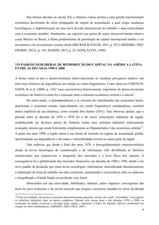 Nas últimas décadas do século XX, a América Latina assistiu a uma grande transformação 
econômica decorrendo do efeito propagador do regime de acumulação, a qual exigiu mudanças 
tecnológicas, a implementação de uma nova divisão internacional do trabalho e uma rearticulação 
com a economia mundial. Atualmente, em especial nos países de maior desenvolvimento relativo 
como México ou Brasil, a forma predominante de penetração do capital internacional tendeu a ser 
novamente a do investimento externo direto (BECKER & EGLER, 2011, p. 29; CARNEIRO, 2002; 
OSORIO, 2012c, p. 105; MARINI, 2012, p. 25; GONÇALVES, 1999). 
9 
3 O PADRÃO NEOLIBERAL DE REPRODUÇÃO DO CAPITAL NA AMÉRICA LATINA 
ENTRE AS DÉCADAS 1990 E 2000 
A forma como se deu o desenvolvimento latino-americano no imediato pós-guerra manteve um 
forte traço histórico de dependência em relação ao centro hegemônico. Como observou FFRENCH-DAVIS, 
R et al. (2009, p. 129) “uma característica historicamente importante do desenvolvimento 
econômico da América Latina foi a interação entre a estrutura econômica externa e a interna”. 
De outro modo, a interdependência e os circuitos de subordinação das economias latino-americanas 
à economia mundo, especialmente seu centro hegemônico estadunidense, constitui 
marca indelével de sua dinâmica, como ressalta Dos Santos (2011). Vale observar, porém, que o 
período entre as décadas de 1950 e 1970 foi o de maior crescimento industrial da região, 
estabelecendo em diversos países da América Latina uma estrutura industrial relativamente 
avançada, mesmo que ainda fortemente complementar ao Departamento I das economias centrais12. 
A partir dos anos 1990, a região altera a sua forma de inclusão no regime de acumulação global, 
aprofundando sua dependência e elevando a vulnerabilidade externa na maior parte da região. 
Vale enfatizar que desde o final dos anos 1970, a desregulamentação macroeconômica 
aliada as novas tecnologias de comunicação e de informação vêm derrubando as barreiras 
institucionais que emperravam a integração dos mercados e o livre fluxo dos capitais. A 
consequência foi a globalização dos mercados financeiros nas décadas de 1980 e 1990, aliada a um 
novo padrão de produção que essas novas tecnologias viabilizaram, intensificando dramaticamente 
a exploração da força de trabalho em todo continente, aumentando a concorrência entre as empresas 
e mergulhando o Estado Nação em profunda crise fiscal. 
Diminuídos em sua efetividade, debilitados, ademais, pelos impactos convergentes das 
taxas de juros crescentes e da severa recessão que atingiu a economia mundial no início da década 
12Como já ressaltado, não poucas economias latino-americanas passaram, mesmo não sendo “convidadas”, convergiram 
as estruturas industriais mais ou menos complexas. Durante pelo menos duas a três décadas (1950 a 1980), as 
economias da região cresceram a elevadas taxas médias e passaram a dispor de algumas relativas autonomias em 
relação ao centro estadunidense. (AMSDEN, 2009; CRUZ, 2007) 
 