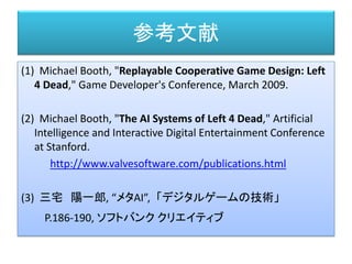 参考文献
(1) Michael Booth, "Replayable Cooperative Game Design: Left
4 Dead," Game Developer's Conference, March 2009.
(2) Michael Booth, "The AI Systems of Left 4 Dead," Artificial
Intelligence and Interactive Digital Entertainment Conference
at Stanford.
http://www.valvesoftware.com/publications.html
(3) 三宅 陽一郎, “メタAI”,「デジタルゲームの技術」
P.186-190, ソフトバンク クリエイティブ
 