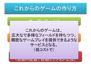 これからのゲームの作り方
オープンワールド
プロシージャル（自動生成）
適応型的AI
（自動AI配置、自動ミッション生成）
これからのゲームは、
広大なで多様なフィールドを持ちつつ、
稠密なゲームプレイを提供できるような
サービスとなる。
（低コストで）
 