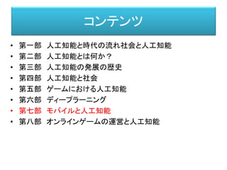 コンテンツ
• 第一部 人工知能と時代の流れ社会と人工知能
• 第二部 人工知能とは何か？
• 第三部 人工知能の発展の歴史
• 第四部 人工知能と社会
• 第五部 ゲームにおける人工知能
• 第六部 ディープラーニング
• 第七部 モバイルと人工知能
• 第八部 オンラインゲームの運営と人工知能
 