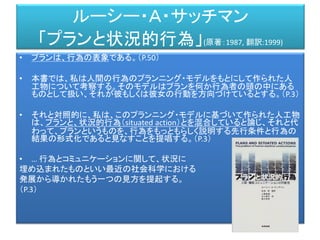 ルーシー・Ａ・サッチマン
「プランと状況的行為」(原著：1987, 翻訳:1999)
• プランは、行為の表象である。（P.50）
• 本書では、私は人間の行為のプランニング・モデルをもとにして作られた人
工物について考察する。そのモデルはプランを何か行為者の頭の中にある
ものとして扱い、それが彼もしくは彼女の行動を方向づけているとする。（P.3）
• それと対照的に、私は、このプランニング・モデルに基づいて作られた人工物
は、プランと、状況的行為（situated action）とを混合していると論じ、それと代
わって、プランというものを、行為をもっともらしく説明する先行条件と行為の
結果の形式化であると見なすことを提唱する。（P.3）
• … 行為とコミュニケーションに関して、状況に
埋め込まれたものといい最近の社会科学における
発展から導かれたもう一つの見方を提起する。
（P.3）
 