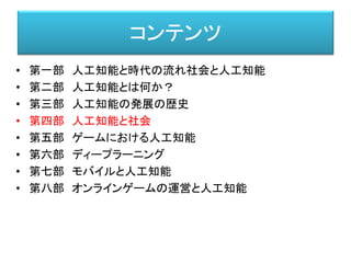 コンテンツ
• 第一部 人工知能と時代の流れ社会と人工知能
• 第二部 人工知能とは何か？
• 第三部 人工知能の発展の歴史
• 第四部 人工知能と社会
• 第五部 ゲームにおける人工知能
• 第六部 ディープラーニング
• 第七部 モバイルと人工知能
• 第八部 オンラインゲームの運営と人工知能
 