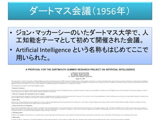 ダートマス会議（1956年）
• ジョン・マッカーシーのいたダートマス大学で、人
工知能をテーマとして初めて開催された会議。
• Artificial Intelligence という名称もはじめてここで
用いられた。
http://www-formal.stanford.edu/jmc/history/dartmouth/dartmouth.html
 