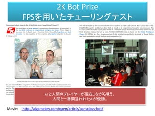 2K Bot Prize
FPSを用いたチューリングテスト
http://aigamedev.com/open/article/conscious-bot/Movie:
AI と人間のプレイヤーが混在しながら戦う。
人間と一番間違われたAIが優勝。
 
