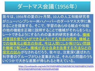 ダートマス会議（1956年）
我々は、1956年の夏の2ヶ月間、10人の人工知能研究者
がニューハンプシャー州ハノーバーのダートマス大学に集
まることを提案する。そこで、学習のあらゆる観点や知能
の他の機能を正確に説明することで機械がそれらをシミュ
レートできるようにするための基本的研究を進める。機械
が言語を使うことができるようにする方法の探究、機械上
での抽象化と概念の形成、今は人間にしか解けない問題
を機械で解くこと、機械が自分自身を改善する方法などの
探究の試みがなされるだろう。我々は、注意深く選ばれた
科学者のグループがひと夏集まれば、それらの問題のうち
いくつかで大きな進展が得られると考えている。
https://ja.wikipedia.org/wiki/%E3%83%80%E3%83%BC%E3%83%88%E3%83%
9E%E3%82%B9%E4%BC%9A%E8%AD%B0
 