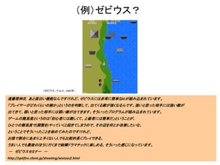 （例）ゼビウス？
遠藤雅伸氏 あと面白い機能なんですけれど、ゼビウスには非常に簡単なAIが組み込まれています。
「プレイヤーがどれくらいの腕か」というのを判断して、出てくる敵が強くなるんです。強いと思った相手には強い敵が
出てきて、弱いと思った相手には弱い敵が出てきます。そういったプログラムが組み込まれています。
ゲームの難易度というのは「初心者には難しくて、上級者には簡単だ」ということが、
ひとつの難易度で(調整を)やっていくと起きてしまうので、その辺を何とか改善したいな、
ということでそういったことを始めてみたのですけれど、
お陰で割合にあまり上手くない人でも比較的長くプレイできる、
うまい人でも最後のほうに行くまで結構ドラマチックに楽しめる、そういった感じになっています。
－ ゼビウスセミナー －
http://spitfire.client.jp/shooting/xevious2.html
（ゼビウス、ナムコ、1982年）
 