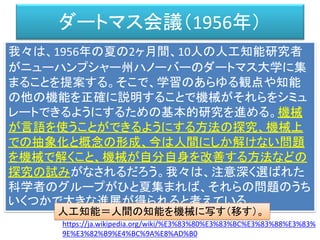 ダートマス会議（1956年）
我々は、1956年の夏の2ヶ月間、10人の人工知能研究者
がニューハンプシャー州ハノーバーのダートマス大学に集
まることを提案する。そこで、学習のあらゆる観点や知能
の他の機能を正確に説明することで機械がそれらをシミュ
レートできるようにするための基本的研究を進める。機械
が言語を使うことができるようにする方法の探究、機械上
での抽象化と概念の形成、今は人間にしか解けない問題
を機械で解くこと、機械が自分自身を改善する方法などの
探究の試みがなされるだろう。我々は、注意深く選ばれた
科学者のグループがひと夏集まれば、それらの問題のうち
いくつかで大きな進展が得られると考えている。
https://ja.wikipedia.org/wiki/%E3%83%80%E3%83%BC%E3%83%88%E3%83%
9E%E3%82%B9%E4%BC%9A%E8%AD%B0
人工知能＝人間の知能を機械に写す（移す）。
 