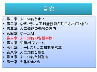 目次
• 第一章 人工知能とは？
• 第二章 なぜ、今、人工知能技術が注目されているか
• 第三章 人工知能の発展の方向
• 第四章 ゲームＡＩ
• 第五章 人工知能の各種事例
• 第六章 知能と「フレーム」
• 第七章 サービスと人工知能第六章
• 第八章 人工知能と倫理
• 第九章 人工知能と創造性
• 第十章 全体のまとめ
 