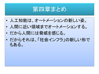 第四章まとめ
• 人工知能は、オートメーションの新しい姿。
• 人間に近い領域までオートメーションする。
• だから人間には脅威を感じる。
• だからそれは、「社会インフラ」の新しい形で
もある。
 