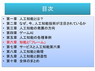 目次
• 第一章 人工知能とは？
• 第二章 なぜ、今、人工知能技術が注目されているか
• 第三章 人工知能の発展の方向
• 第四章 ゲームＡＩ
• 第五章 人工知能の各種事例
• 第六章 知能と「フレーム」
• 第七章 サービスと人工知能第六章
• 第八章 人工知能と倫理
• 第九章 人工知能と創造性
• 第十章 全体のまとめ
 
