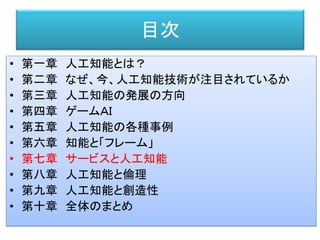 目次
• 第一章 人工知能とは？
• 第二章 なぜ、今、人工知能技術が注目されているか
• 第三章 人工知能の発展の方向
• 第四章 ゲームＡＩ
• 第五章 人工知能の各種事例
• 第六章 知能と「フレーム」
• 第七章 サービスと人工知能
• 第八章 人工知能と倫理
• 第九章 人工知能と創造性
• 第十章 全体のまとめ
 