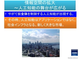 情報空間の拡大
～人工知能の舞台が広がる
• やがて街全体を制御する人工知能が出現する。
http://www.s-hoshino.com
• その時、人工知能はアプリケーションではなく、
社会インフラとなる。新しく大きな市場。
 