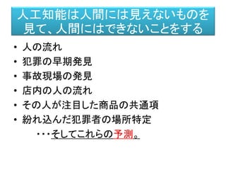 人工知能は人間には見えないものを
見て、人間にはできないことをする
• 人の流れ
• 犯罪の早期発見
• 事故現場の発見
• 店内の人の流れ
• その人が注目した商品の共通項
• 紛れ込んだ犯罪者の場所特定
・・・そしてこれらの予測。
 