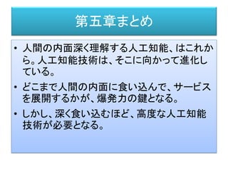 第五章まとめ
• 人間の内面深く理解する人工知能、はこれか
ら。人工知能技術は、そこに向かって進化し
ている。
• どこまで人間の内面に食い込んで、サービス
を展開するかが、爆発力の鍵となる。
• しかし、深く食い込むほど、高度な人工知能
技術が必要となる。
 
