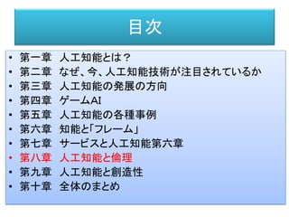 目次
• 第一章 人工知能とは？
• 第二章 なぜ、今、人工知能技術が注目されているか
• 第三章 人工知能の発展の方向
• 第四章 ゲームＡＩ
• 第五章 人工知能の各種事例
• 第六章 知能と「フレーム」
• 第七章 サービスと人工知能第六章
• 第八章 人工知能と倫理
• 第九章 人工知能と創造性
• 第十章 全体のまとめ
 