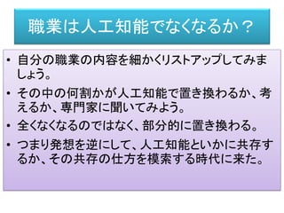 職業は人工知能でなくなるか？
• 自分の職業の内容を細かくリストアップしてみま
しょう。
• その中の何割かが人工知能で置き換わるか、考
えるか、専門家に聞いてみよう。
• 全くなくなるのではなく、部分的に置き換わる。
• つまり発想を逆にして、人工知能といかに共存す
るか、その共存の仕方を模索する時代に来た。
 