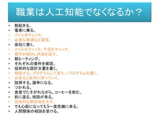 • 朝起きる。
• 電車に乗る。
• メイルをチェック。
• 必要な事項など返信。
• 会社に着く。
• メイルをチェック。予定をチェック。
• 要件を検討し内容を返す。
• 朝ミーティング。
• それぞれの要件を確認。
• 技術的な設計文書を書く。
• 相談する。プログラムして貰う。/ プログラムを書く。
• 出来ると社内に持っていく。
• 説得する。論争になる。
• つかれる。
• 食堂でたそがれながら、コーヒーを飲む。
• 机に返る。相談が来る。
• 技術的な解決策を示す。
• でも心配になってもう一度危機に来る。
• 人間関係の相談を受ける。
職業は人工知能でなくなるか？
 