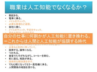 • 朝起きる。
• 電車に乗る。
• メイルをチェック。
• 必要な事項など返信。
• 会社に着く。
• メイルをチェック。予定をチェック。
• 要件を検討し内容を返す。
• 朝ミーティング。
• それぞれの要件を確認。
• 技術的な設計文書を書く。
• 相談する。プログラムして貰う。/ プログラムを書く。
• 出来ると社内に持っていく。
• 説得する。論争になる。
• つかれる。
• 食堂でたそがれながら、コーヒーを飲む。
• 机に返る。相談が来る。
• 技術的な解決策を示す。
• でも心配になってもう一度危機に来る。
• 人間関係の相談を受ける。
職業は人工知能でなくなるか？
自分の仕事に何割かが人工知能に置き換わる。
＝これからは人間と人工知能が協調する時代
 