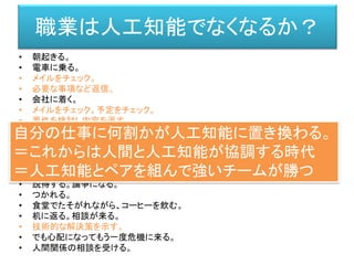 • 朝起きる。
• 電車に乗る。
• メイルをチェック。
• 必要な事項など返信。
• 会社に着く。
• メイルをチェック。予定をチェック。
• 要件を検討し内容を返す。
• 朝ミーティング。
• それぞれの要件を確認。
• 技術的な設計文書を書く。
• 相談する。プログラムして貰う。/ プログラムを書く。
• 出来ると社内に持っていく。
• 説得する。論争になる。
• つかれる。
• 食堂でたそがれながら、コーヒーを飲む。
• 机に返る。相談が来る。
• 技術的な解決策を示す。
• でも心配になってもう一度危機に来る。
• 人間関係の相談を受ける。
職業は人工知能でなくなるか？
自分の仕事に何割かが人工知能に置き換わる。
＝これからは人間と人工知能が協調する時代
＝人工知能とペアを組んで強いチームが勝つ
 