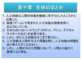 第十章 全体のまとめ
１. 人工知能は人間の知能を機械に写そうとしたところから
出発した。
２．箱庭（ゲーム）で育まれた人工知能は現実世界に
出ようとしている。
３．そのためにはハードウェア（ロボット、マシン、デジタル
サイネージなど）が必要である。
４．しかし、まだ人工知能はそこまで賢くない。
５．人工知能は人間が与えた問題を解く。人工知能は問題を
自ら考えだすことはない。
６．しかし、人間が与えた問題において、人間より遥かに
優秀になり得る。
 