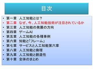 目次
• 第一章 人工知能とは？
• 第二章 なぜ、今、人工知能技術が注目されているか
• 第三章 人工知能の発展の方向
• 第四章 ゲームＡＩ
• 第五章 人工知能の各種事例
• 第六章 知能と「フレーム」
• 第七章 サービスと人工知能第六章
• 第八章 人工知能と倫理
• 第九章 人工知能と創造性
• 第十章 全体のまとめ
 