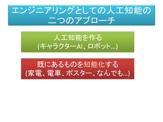 エンジニアリングとしての人工知能の
二つのアプローチ
人工知能を作る
(キャラクターAI、ロボット…)
既にあるものを知能化する
(家電、電車、ポスター、なんでも…)
 