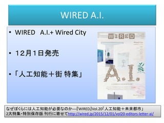 WIRED A.I.
• WIRED A.I.+ Wired City
• １２月１日発売
• 「人工知能＋街 特集」
なぜぼくらには人工知能が必要なのか──『WIRED』Vol.20「人工知能＋未来都市」
2大特集・特別保存版 刊行に寄せてhttp://wired.jp/2015/12/01/vol20-editors-letter-ai/
 
