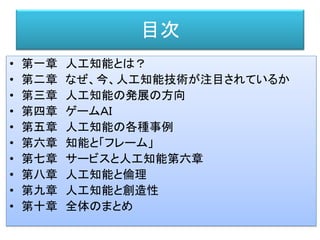 目次
• 第一章 人工知能とは？
• 第二章 なぜ、今、人工知能技術が注目されているか
• 第三章 人工知能の発展の方向
• 第四章 ゲームＡＩ
• 第五章 人工知能の各種事例
• 第六章 知能と「フレーム」
• 第七章 サービスと人工知能第六章
• 第八章 人工知能と倫理
• 第九章 人工知能と創造性
• 第十章 全体のまとめ
 