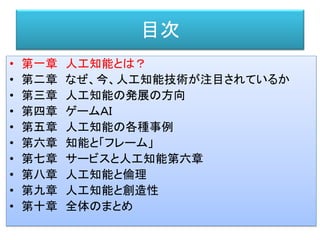目次
• 第一章 人工知能とは？
• 第二章 なぜ、今、人工知能技術が注目されているか
• 第三章 人工知能の発展の方向
• 第四章 ゲームＡＩ
• 第五章 人工知能の各種事例
• 第六章 知能と「フレーム」
• 第七章 サービスと人工知能第六章
• 第八章 人工知能と倫理
• 第九章 人工知能と創造性
• 第十章 全体のまとめ
 