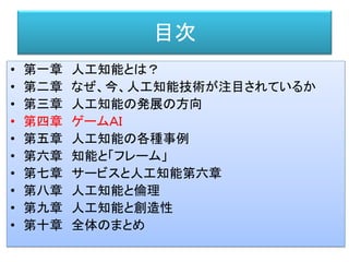 目次
• 第一章 人工知能とは？
• 第二章 なぜ、今、人工知能技術が注目されているか
• 第三章 人工知能の発展の方向
• 第四章 ゲームＡＩ
• 第五章 人工知能の各種事例
• 第六章 知能と「フレーム」
• 第七章 サービスと人工知能第六章
• 第八章 人工知能と倫理
• 第九章 人工知能と創造性
• 第十章 全体のまとめ
 