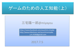 ゲームのための人工知能（上）
三宅 陽一郎
三宅陽一郎@miyayou
2017.7.5
https://www.facebook.com/youichiro.miyake
http://www.slideshare.net/youichiromiyake
y.m.4160@gmail.com
 
